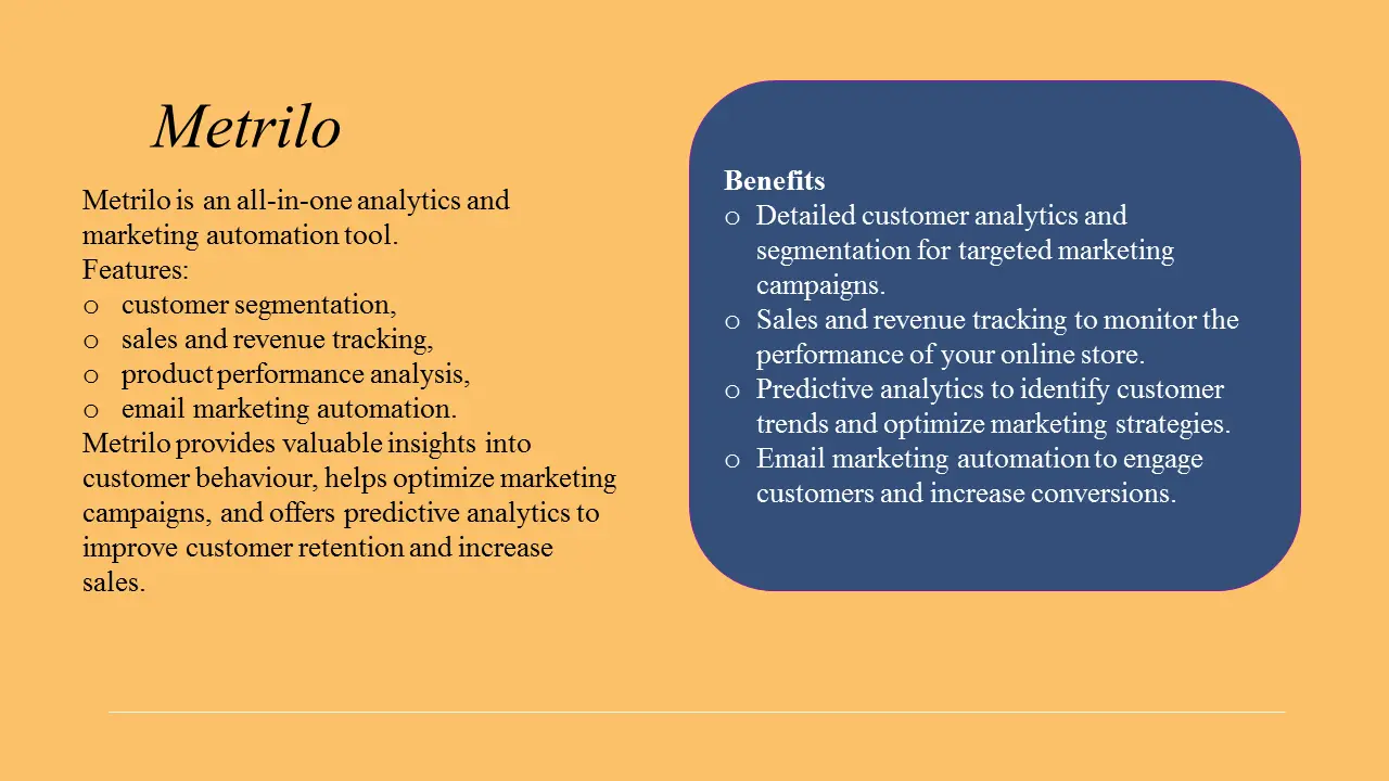 Metrilo is an all-in-one analytics and marketing automation tool. It offers features such as customer segmentation, sales and revenue tracking, product performance analysis, and email marketing automation. Metrilo provides valuable insights into customer behaviour, helps optimize marketing campaigns, and offers predictive analytics to improve customer retention and increase sales.