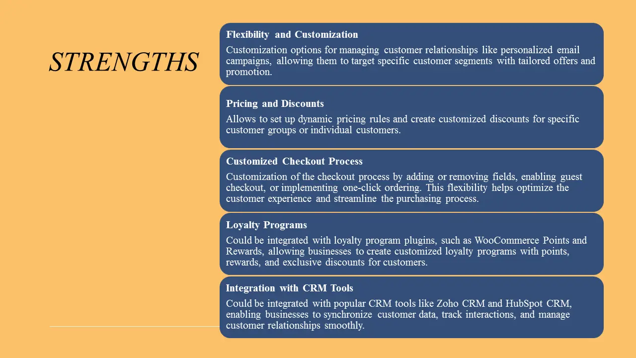 STRENGTHS. Flexibility and Customization; Pricing and Discounts; Customized Checkout Process; Loyalty Programs; Integration with CRM Tools