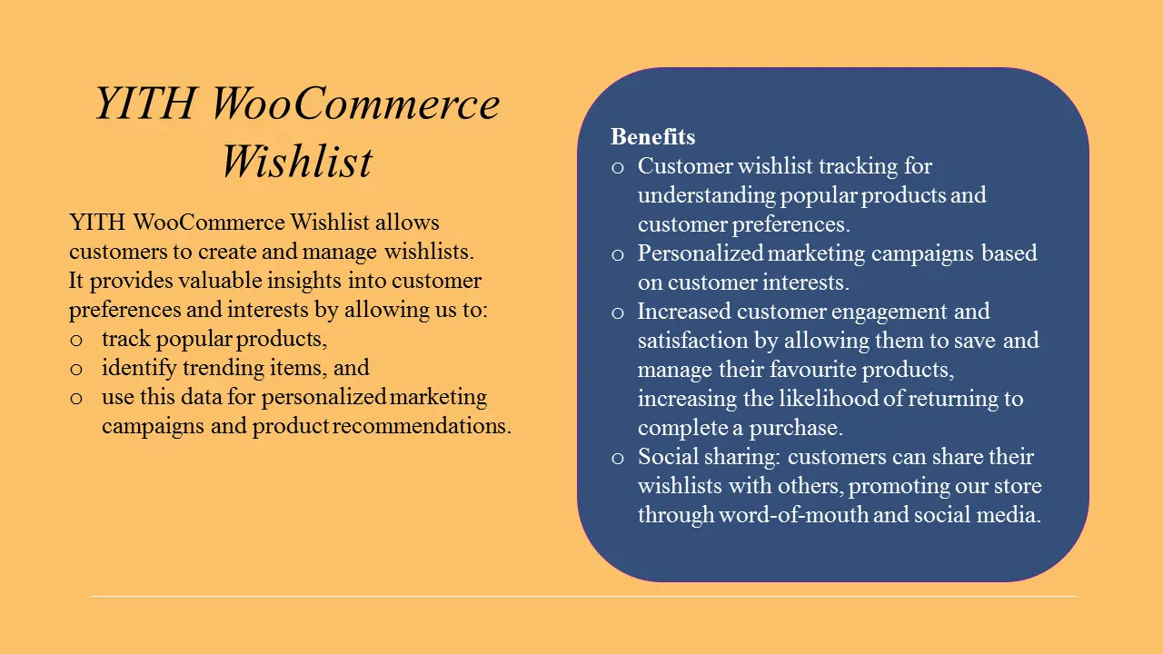 YITH WooCommerce Wishlist allows customers to create and manage wishlists. It provides valuable insights into customer preferences and interests by allowing us to track popular products, identify trending items, and use this data for personalized marketing campaigns and product recommendations.